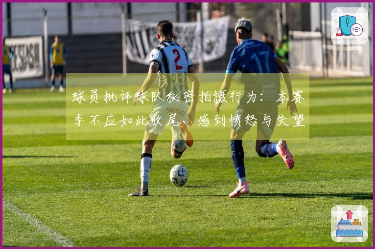 球员批评球队秘密拍摄行为:本赛季不应如此收尾,感到愤怒与失望